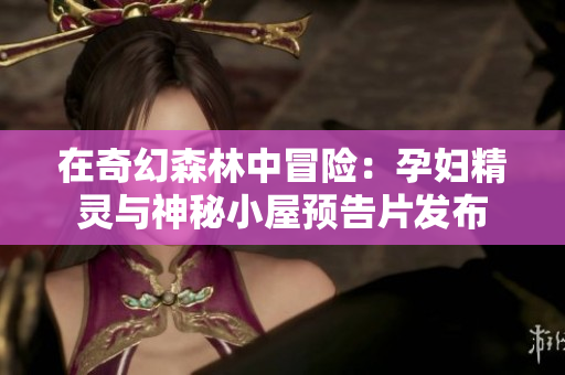 在奇幻森林中冒险：孕妇精灵与神秘小屋预告片发布