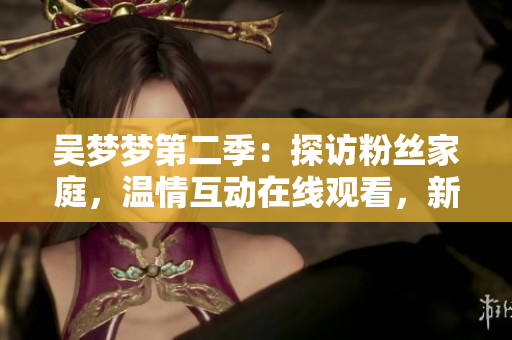 吴梦梦第二季：探访粉丝家庭，温情互动在线观看，新华网1080