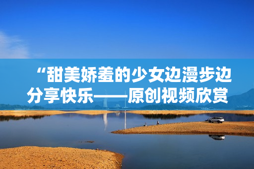 “甜美娇羞的少女边漫步边分享快乐——原创视频欣赏”