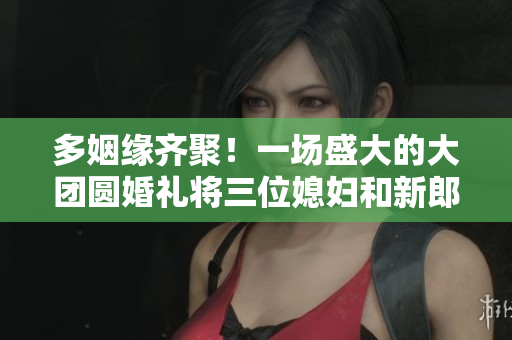 多姻缘齐聚！一场盛大的大团圆婚礼将三位媳妇和新郎浪漫结合