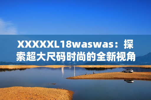 XXXXXL18waswas：探索超大尺码时尚的全新视角