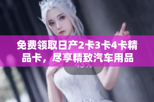 免费领取日产2卡3卡4卡精品卡，尽享精致汽车用品