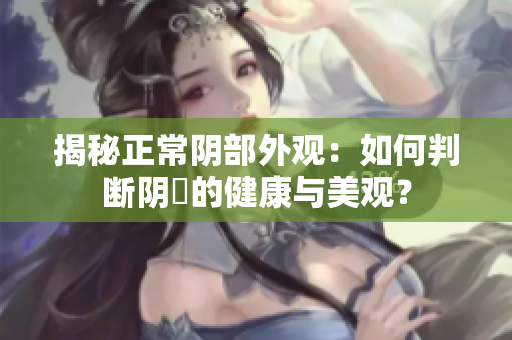 揭秘正常阴部外观：如何判断阴脣的健康与美观？