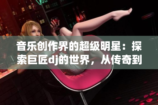 音乐创作界的超级明星：探索巨匠dj的世界，从传奇到现实的转变