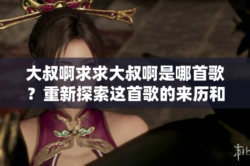 大叔啊求求大叔啊是哪首歌？重新探索这首歌的来历和魅力