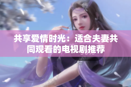 共享爱情时光：适合夫妻共同观看的电视剧推荐