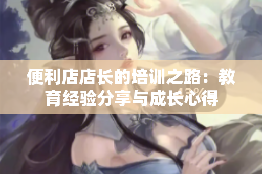 便利店店长的培训之路：教育经验分享与成长心得