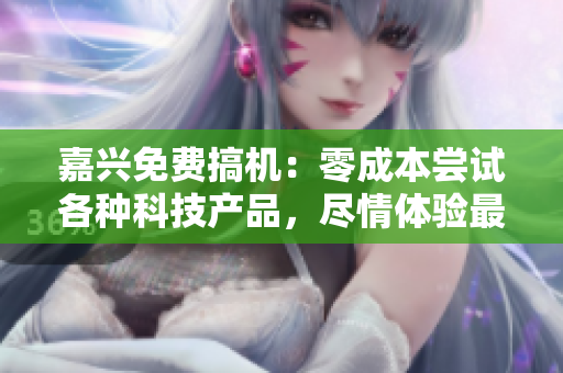 嘉兴免费搞机：零成本尝试各种科技产品，尽情体验最新电子设备的乐趣
