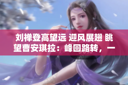 刘禅登高望远 迎风展翅 眺望曹安琪拉：峰回路转，一代天骄再现江湖