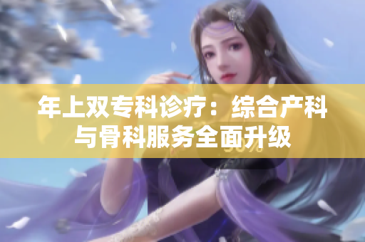 年上双专科诊疗：综合产科与骨科服务全面升级
