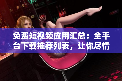 免费短视频应用汇总：全平台下载推荐列表，让你尽情畅享精彩内容
