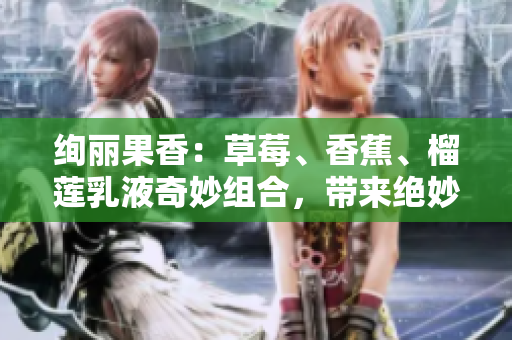 绚丽果香：草莓、香蕉、榴莲乳液奇妙组合，带来绝妙体验