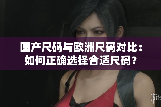 国产尺码与欧洲尺码对比：如何正确选择合适尺码？