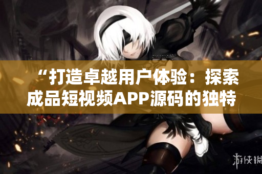 “打造卓越用户体验：探索成品短视频APP源码的独特优势”