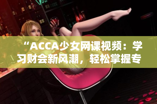 “ACCA少女网课视频：学习财会新风潮，轻松掌握专业技能！”
