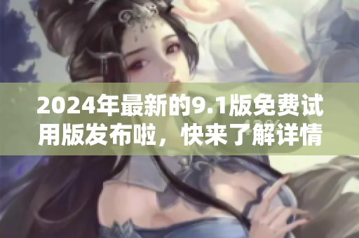 2024年最新的9.1版免费试用版发布啦，快来了解详情！