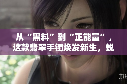 从“黑料”到“正能量”，这款翡翠手镯焕发新生，蜕变永不迷路