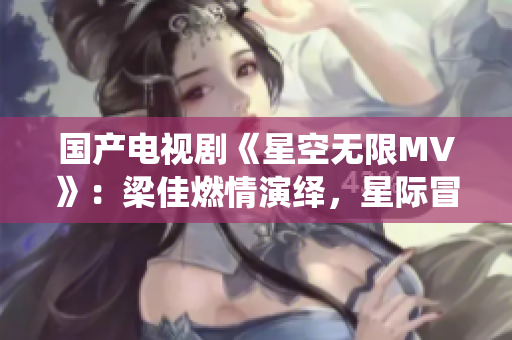 国产电视剧《星空无限MV》：梁佳燃情演绎，星际冒险情节令人心驰神往