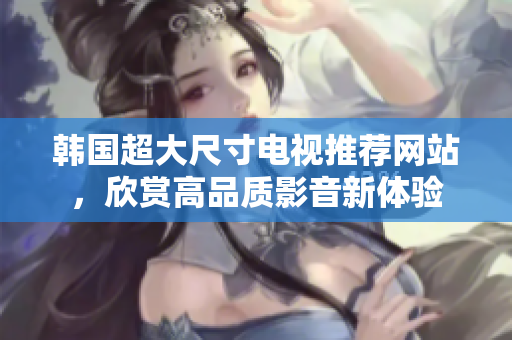 韩国超大尺寸电视推荐网站，欣赏高品质影音新体验