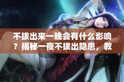 不拔出来一晚会有什么影响？揭秘一夜不拔出隐患，教你正确使用知识。