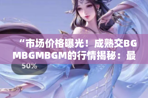 “市场价格曝光！成熟交BGMBGMBGM的行情揭秘：最新价格大比拼！”