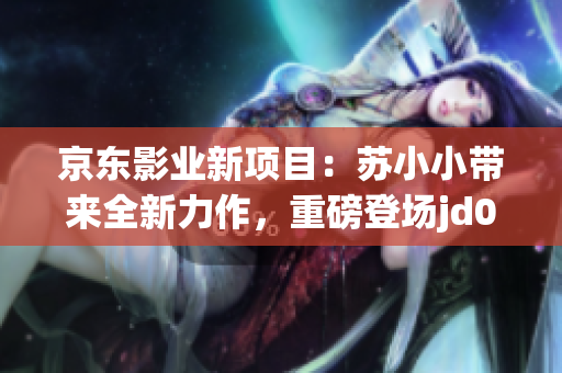 京东影业新项目：苏小小带来全新力作，重磅登场jd008平台！