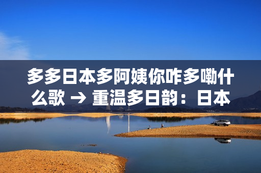 多多日本多阿姨你咋多嘞什么歌 → 重温多日韵：日本歌曲的魅力