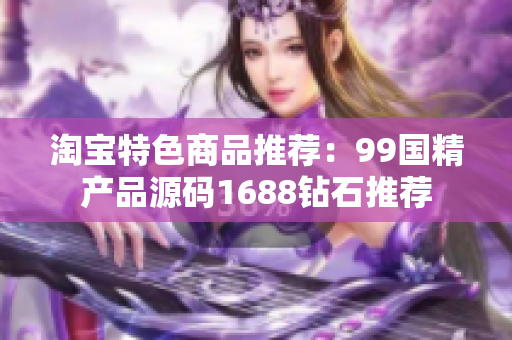 淘宝特色商品推荐：99国精产品源码1688钻石推荐