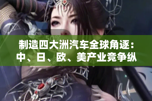 制造四大洲汽车全球角逐：中、日、欧、美产业竞争纵览