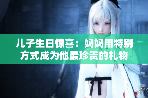 儿子生日惊喜：妈妈用特别方式成为他最珍贵的礼物