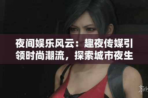 夜间娱乐风云：趣夜传媒引领时尚潮流，探索城市夜生活