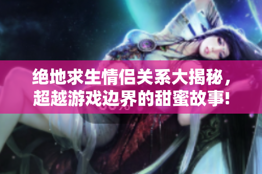 绝地求生情侣关系大揭秘，超越游戏边界的甜蜜故事!