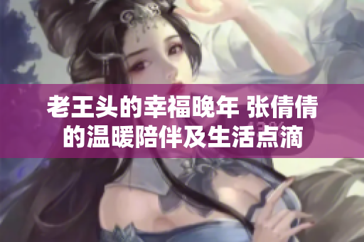 老王头的幸福晚年 张倩倩的温暖陪伴及生活点滴