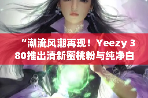 “潮流风潮再现！Yeezy 380推出清新蜜桃粉与纯净白色款式”