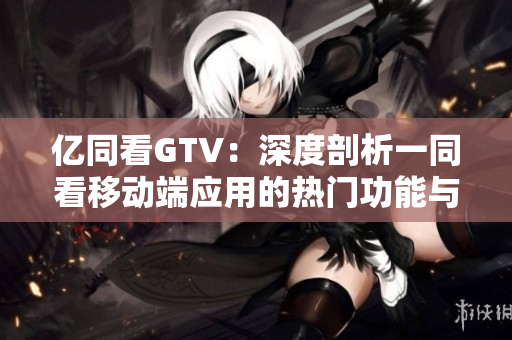 亿同看GTV：深度剖析一同看移动端应用的热门功能与用户体验