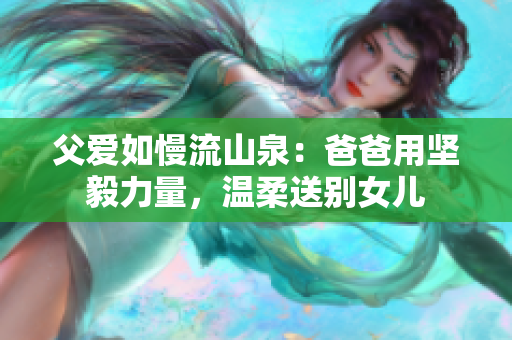 父爱如慢流山泉：爸爸用坚毅力量，温柔送别女儿