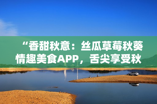 “香甜秋意：丝瓜草莓秋葵情趣美食APP，舌尖享受秋日魅力！”