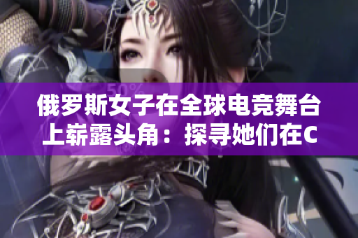 俄罗斯女子在全球电竞舞台上崭露头角：探寻她们在CSGO领域的影响