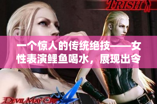 一个惊人的传统绝技——女性表演鲤鱼喝水，展现出令人赞叹的技巧和控制力