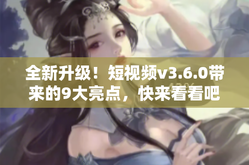 全新升级！短视频v3.6.0带来的9大亮点，快来看看吧！
