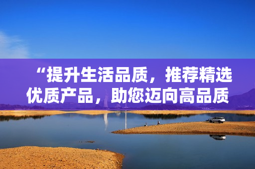 “提升生活品质，推荐精选优质产品，助您迈向高品质生活的新征程”