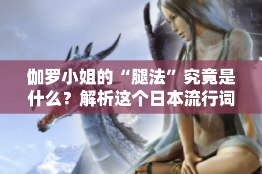 伽罗小姐的“腿法”究竟是什么？解析这个日本流行词背后的含义