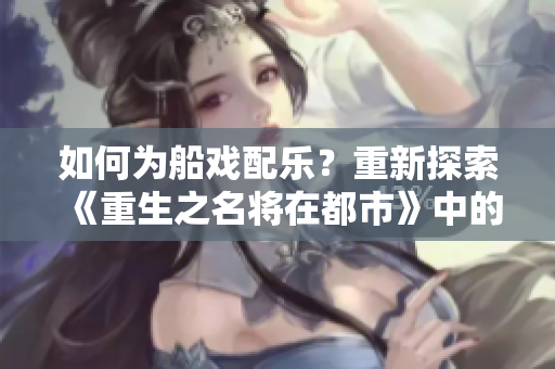 如何为船戏配乐？重新探索《重生之名将在都市》中的原声音乐