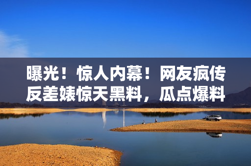 曝光！惊人内幕！网友疯传反差婊惊天黑料，瓜点爆料引热议！