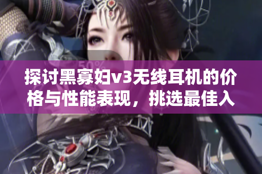 探讨黑寡妇v3无线耳机的价格与性能表现，挑选最佳入手时机