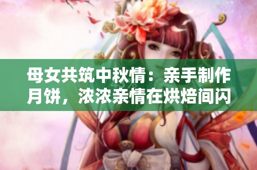母女共筑中秋情：亲手制作月饼，浓浓亲情在烘焙间闪耀