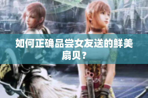 如何正确品尝女友送的鲜美扇贝？