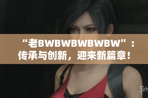 “老BWBWBWBWBW”：传承与创新，迎来新篇章！