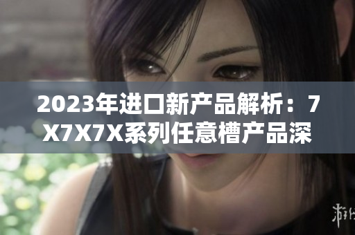 2023年进口新产品解析：7X7X7X系列任意槽产品深度剖析