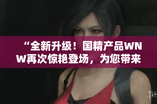 “全新升级！国精产品WNW再次惊艳登场，为您带来更优质的体验！”